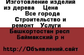 Изготовление изделий из дерева  › Цена ­ 10 000 - Все города Строительство и ремонт » Услуги   . Башкортостан респ.,Баймакский р-н